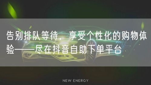 告别排队等待,享受个性化的购物体验——尽在抖音自助下单平台