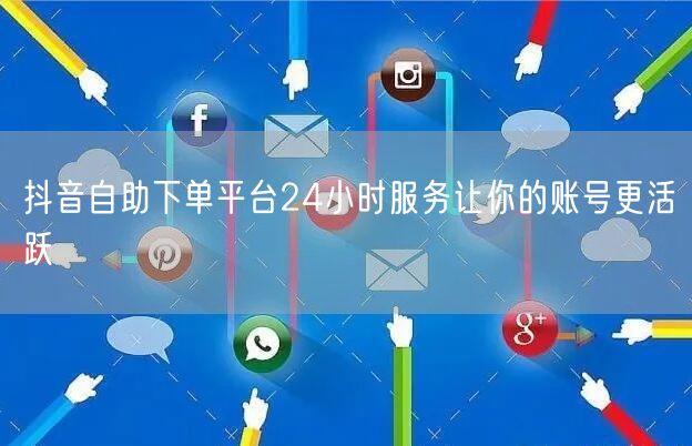 抖音自助下单平台24小时服务让你的账号更活跃