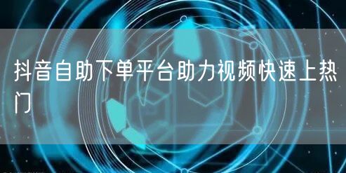 抖音自助下单平台助力视频快速上热门