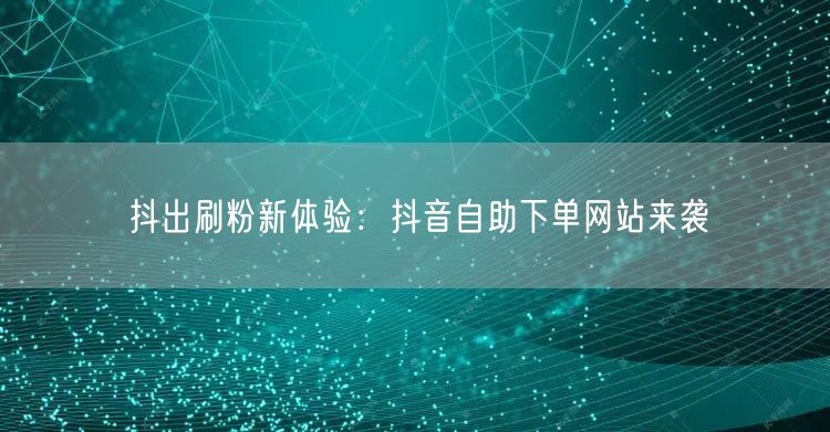 抖出刷粉新体验：抖音自助下单网站来袭