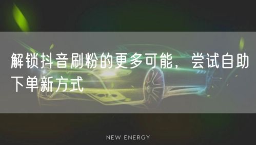 解锁抖音刷粉的更多可能，尝试自助下单新方式