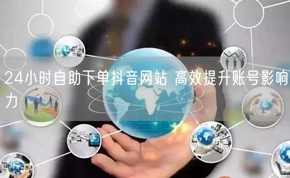 24小时自助下单抖音网站 高效提升账号影响力