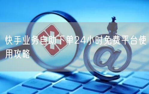 快手业务自助下单24小时免费平台使用攻略