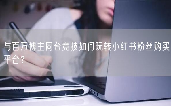 与百万博主同台竞技如何玩转小红书粉丝购买平台？